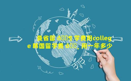 曼省留 🐶 学费用college 韩国留学费 🌸 用一年多少